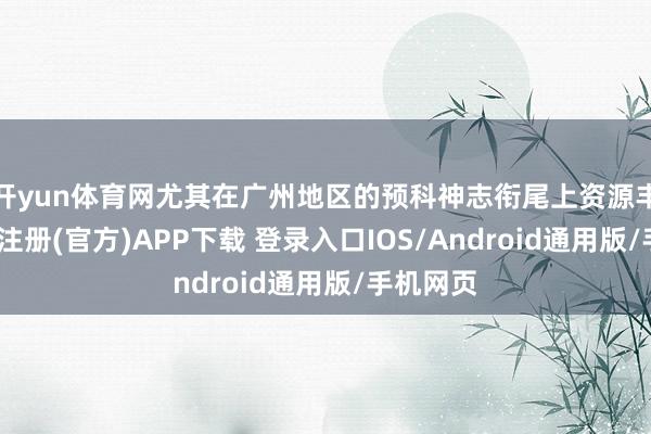 开yun体育网尤其在广州地区的预科神志衔尾上资源丰富-开云注册(官方)APP下载 登录入口IOS/Android通用版/手机网页