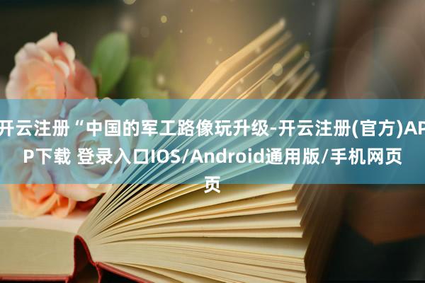 开云注册“中国的军工路像玩升级-开云注册(官方)APP下载 登录入口IOS/Android通用版/手机网页