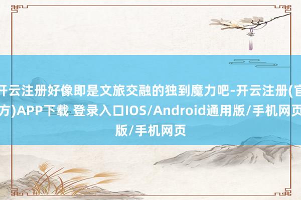 开云注册好像即是文旅交融的独到魔力吧-开云注册(官方)APP下载 登录入口IOS/Android通用版/手机网页