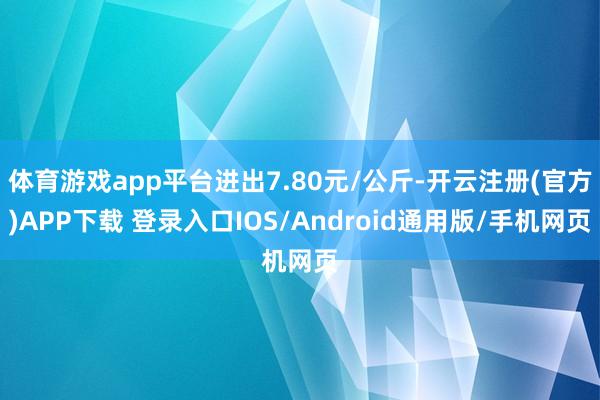 体育游戏app平台进出7.80元/公斤-开云注册(官方)APP下载 登录入口IOS/Android通用版/手机网页