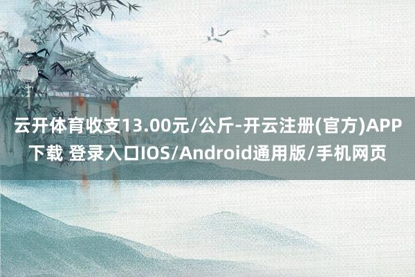云开体育收支13.00元/公斤-开云注册(官方)APP下载 登录入口IOS/Android通用版/手机网页