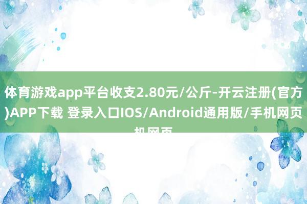 体育游戏app平台收支2.80元/公斤-开云注册(官方)APP下载 登录入口IOS/Android通用版/手机网页