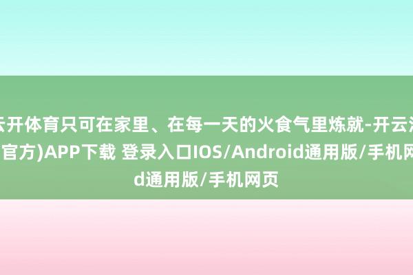 云开体育只可在家里、在每一天的火食气里炼就-开云注册(官方)APP下载 登录入口IOS/Android通用版/手机网页