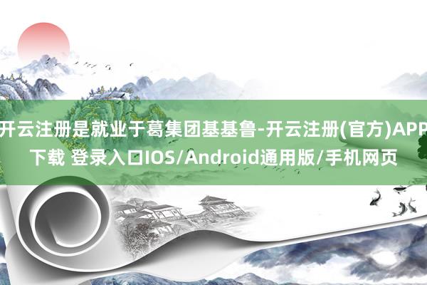 开云注册是就业于葛集团基基鲁-开云注册(官方)APP下载 登录入口IOS/Android通用版/手机网页