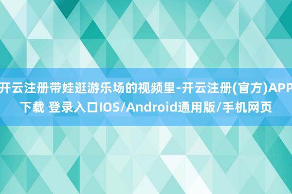 开云注册带娃逛游乐场的视频里-开云注册(官方)APP下载 登录入口IOS/Android通用版/手机网页