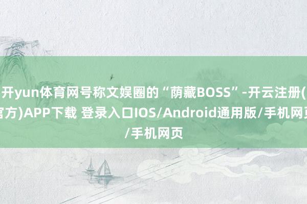 开yun体育网号称文娱圈的“荫藏BOSS”-开云注册(官方)APP下载 登录入口IOS/Android通用版/手机网页