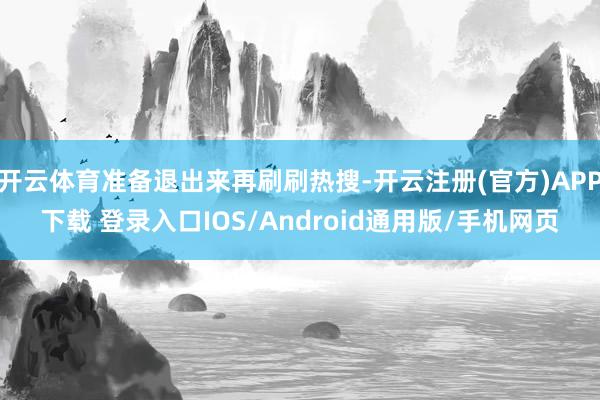 开云体育准备退出来再刷刷热搜-开云注册(官方)APP下载 登录入口IOS/Android通用版/手机网页