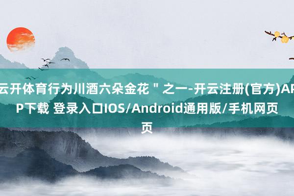 云开体育行为川酒六朵金花＂之一-开云注册(官方)APP下载 登录入口IOS/Android通用版/手机网页