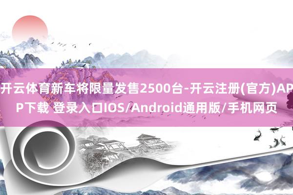 开云体育新车将限量发售2500台-开云注册(官方)APP下载 登录入口IOS/Android通用版/手机网页