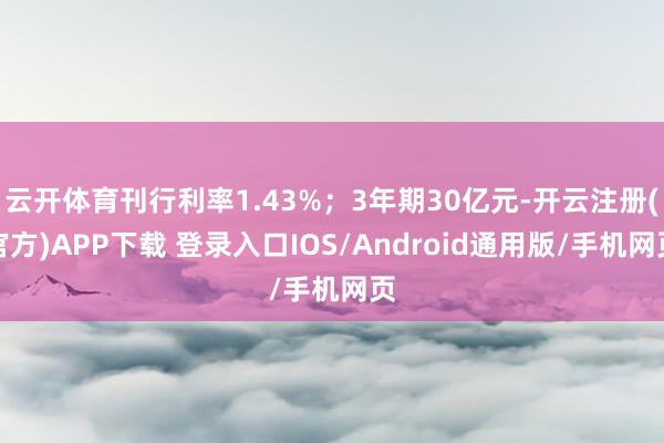 云开体育刊行利率1.43%；3年期30亿元-开云注册(官方)APP下载 登录入口IOS/Android通用版/手机网页