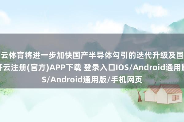 开云体育将进一步加快国产半导体勾引的迭代升级及国产替代进度-开云注册(官方)APP下载 登录入口IOS/Android通用版/手机网页