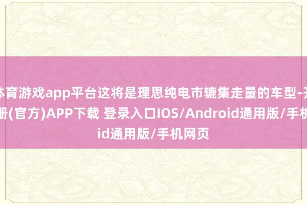 体育游戏app平台这将是理思纯电市辘集走量的车型-开云注册(官方)APP下载 登录入口IOS/Android通用版/手机网页