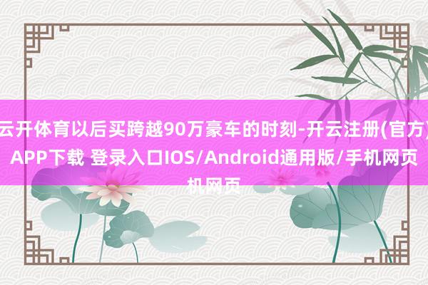 云开体育以后买跨越90万豪车的时刻-开云注册(官方)APP下载 登录入口IOS/Android通用版/手机网页