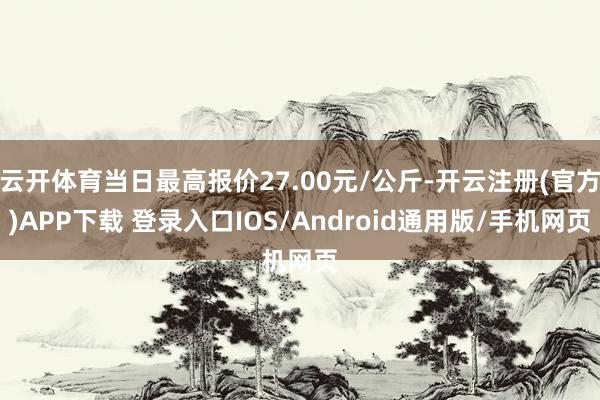 云开体育当日最高报价27.00元/公斤-开云注册(官方)APP下载 登录入口IOS/Android通用版/手机网页