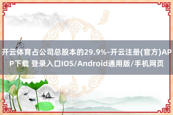开云体育占公司总股本的29.9%-开云注册(官方)APP下载 登录入口IOS/Android通用版/手机网页