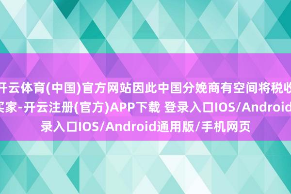 开云体育(中国)官方网站因此中国分娩商有空间将税收本钱转嫁给国外买家-开云注册(官方)APP下载 登录入口IOS/Android通用版/手机网页