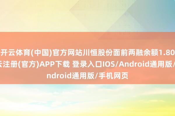 开云体育(中国)官方网站川恒股份面前两融余额1.80亿元-开云注册(官方)APP下载 登录入口IOS/Android通用版/手机网页