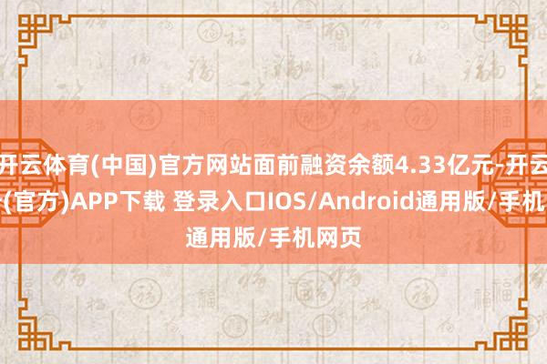 开云体育(中国)官方网站面前融资余额4.33亿元-开云注册(官方)APP下载 登录入口IOS/Android通用版/手机网页