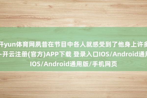开yun体育网夙昔在节目中各人就感受到了他身上许多好意思好品性-开云注册(官方)APP下载 登录入口IOS/Android通用版/手机网页