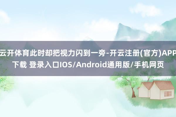 云开体育此时却把视力闪到一旁-开云注册(官方)APP下载 登录入口IOS/Android通用版/手机网页