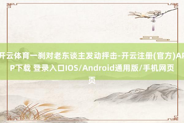 开云体育一刹对老东谈主发动抨击-开云注册(官方)APP下载 登录入口IOS/Android通用版/手机网页
