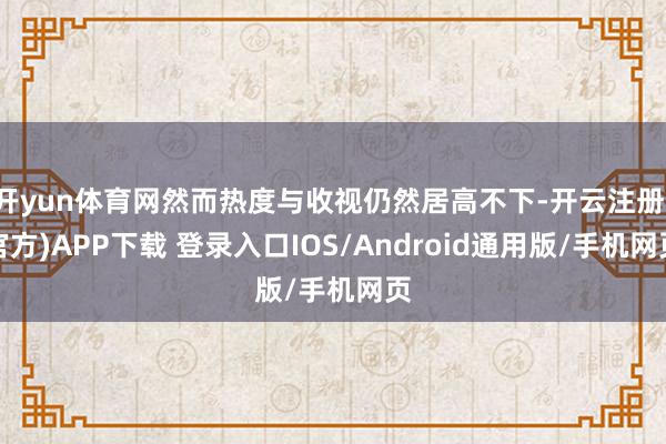 开yun体育网然而热度与收视仍然居高不下-开云注册(官方)APP下载 登录入口IOS/Android通用版/手机网页