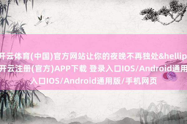 开云体育(中国)官方网站让你的夜晚不再独处&hellip;&hellip;    -开云注册(官方)APP下载 登录入口IOS/Android通用版/手机网页