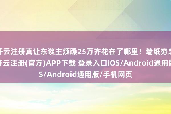 开云注册真让东谈主烦躁25万齐花在了哪里!墙纸穷乏好意思感-开云注册(官方)APP下载 登录入口IOS/Android通用版/手机网页