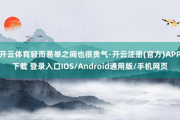开云体育轻而易举之间也很贵气-开云注册(官方)APP下载 登录入口IOS/Android通用版/手机网页