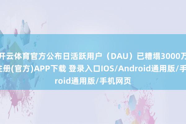 开云体育官方公布日活跃用户(DAU)已糟塌3000万-开云注册(官方)APP下载 登录入口IOS/Android通用版/手机网页