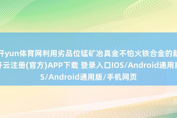 开yun体育网利用劣品位锰矿冶真金不怕火铁合金的新工艺时代-开云注册(官方)APP下载 登录入口IOS/Android通用版/手机网页