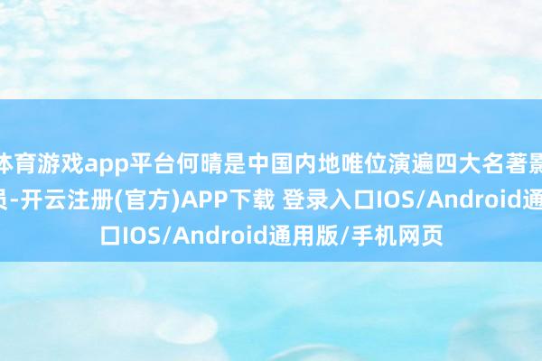 体育游戏app平台何晴是中国内地唯位演遍四大名著影视作品的女演员-开云注册(官方)APP下载 登录入口IOS/Android通用版/手机网页