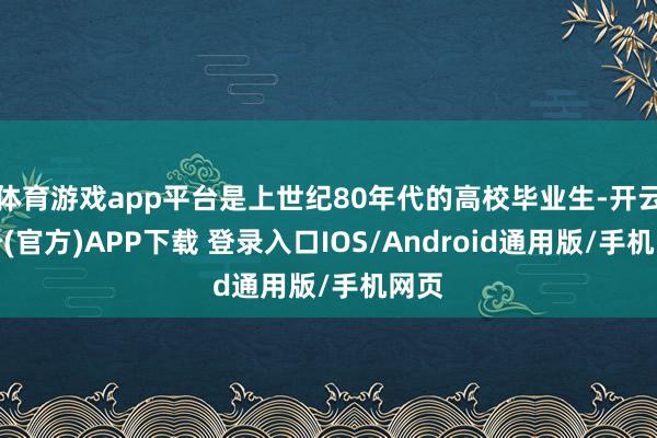 体育游戏app平台是上世纪80年代的高校毕业生-开云注册(官方)APP下载 登录入口IOS/Android通用版/手机网页