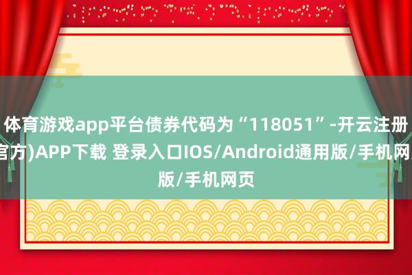体育游戏app平台债券代码为“118051”-开云注册(官方)APP下载 登录入口IOS/Android通用版/手机网页
