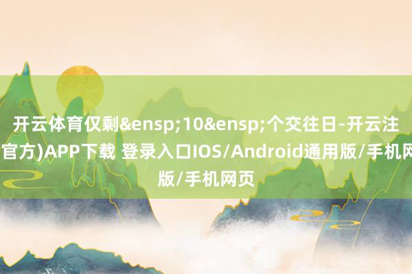开云体育仅剩&ensp;10&ensp;个交往日-开云注册(官方)APP下载 登录入口IOS/Android通用版/手机网页