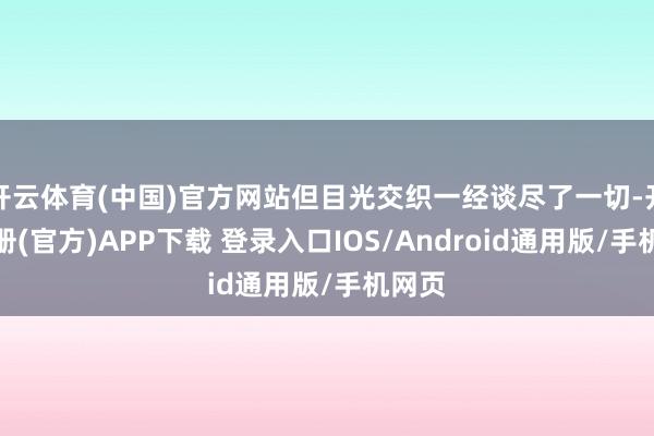 开云体育(中国)官方网站但目光交织一经谈尽了一切-开云注册(官方)APP下载 登录入口IOS/Android通用版/手机网页