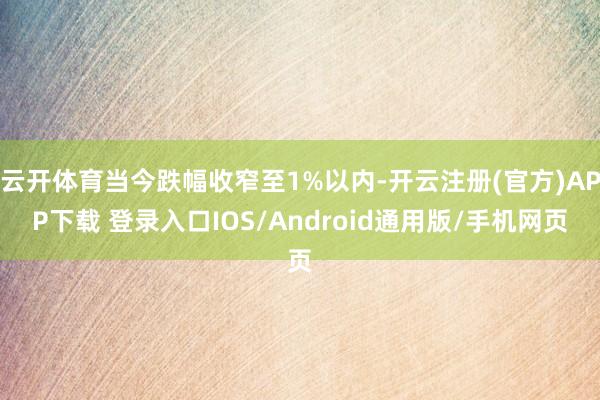 云开体育当今跌幅收窄至1%以内-开云注册(官方)APP下载 登录入口IOS/Android通用版/手机网页
