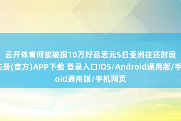 云开体育　　何故破损10万好意思元　　5日亚洲往还时段-开云注册(官方)APP下载 登录入口IOS/Android通用版/手机网页
