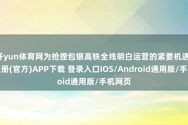 开yun体育网为抢捏包银高铁全线明白运营的紧要机遇-开云注册(官方)APP下载 登录入口IOS/Android通用版/手机网页