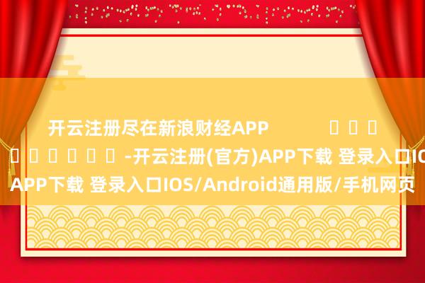 开云注册尽在新浪财经APP            						连累剪辑：王若云 							-开云注册(官方)APP下载 登录入口IOS/Android通用版/手机网页