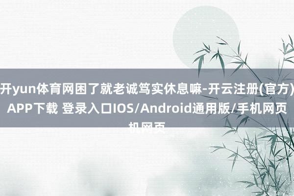 开yun体育网困了就老诚笃实休息嘛-开云注册(官方)APP下载 登录入口IOS/Android通用版/手机网页