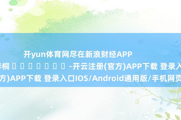 开yun体育网尽在新浪财经APP            						包袱剪辑：李桐 							-开云注册(官方)APP下载 登录入口IOS/Android通用版/手机网页