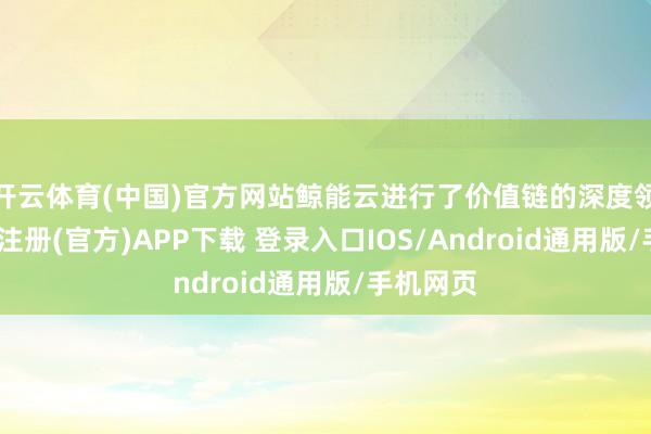 开云体育(中国)官方网站鲸能云进行了价值链的深度领悟-开云注册(官方)APP下载 登录入口IOS/Android通用版/手机网页