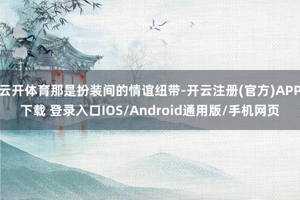 云开体育那是扮装间的情谊纽带-开云注册(官方)APP下载 登录入口IOS/Android通用版/手机网页