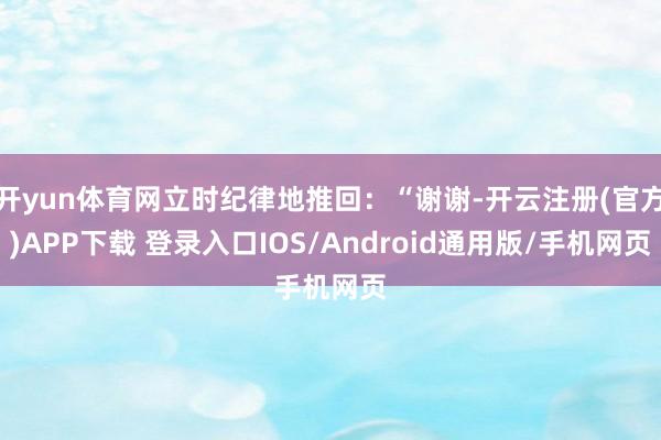 开yun体育网立时纪律地推回：“谢谢-开云注册(官方)APP下载 登录入口IOS/Android通用版/手机网页