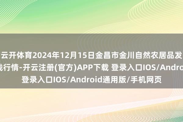 云开体育2024年12月15日金昌市金川自然农居品发展有限包袱公司价钱行情-开云注册(官方)APP下载 登录入口IOS/Android通用版/手机网页