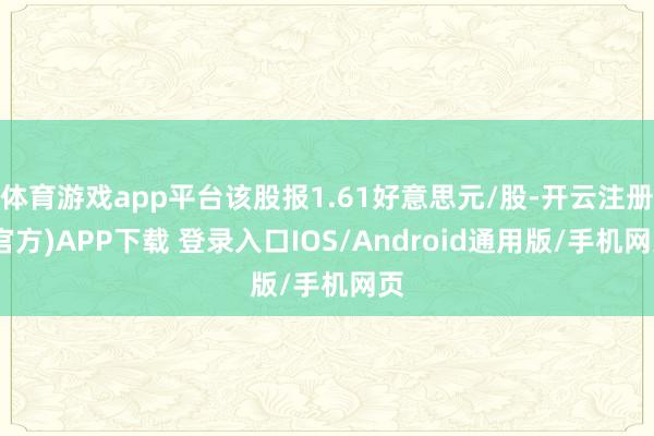 体育游戏app平台该股报1.61好意思元/股-开云注册(官方)APP下载 登录入口IOS/Android通用版/手机网页