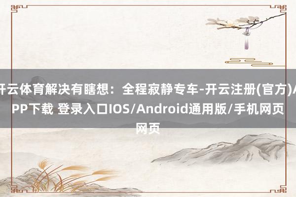 开云体育解决有瞎想：全程寂静专车-开云注册(官方)APP下载 登录入口IOS/Android通用版/手机网页