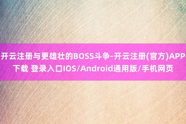 开云注册与更雄壮的BOSS斗争-开云注册(官方)APP下载 登录入口IOS/Android通用版/手机网页