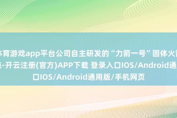 体育游戏app平台公司自主研发的“力箭一号”固体火箭输送才智1.5吨-开云注册(官方)APP下载 登录入口IOS/Android通用版/手机网页